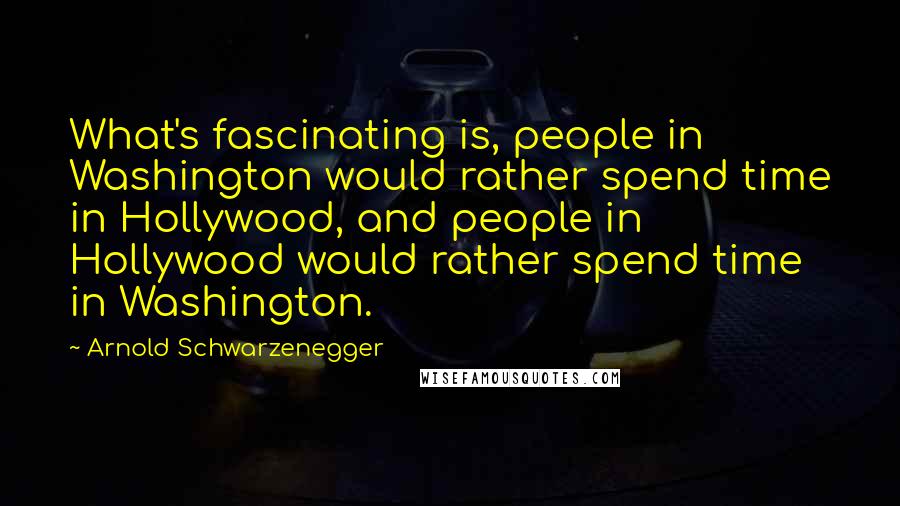 Arnold Schwarzenegger Quotes: What's fascinating is, people in Washington would rather spend time in Hollywood, and people in Hollywood would rather spend time in Washington.