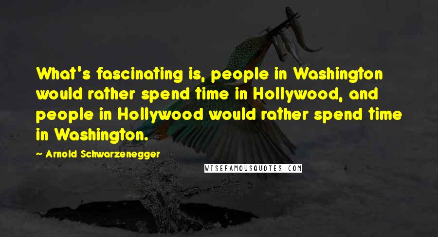 Arnold Schwarzenegger Quotes: What's fascinating is, people in Washington would rather spend time in Hollywood, and people in Hollywood would rather spend time in Washington.