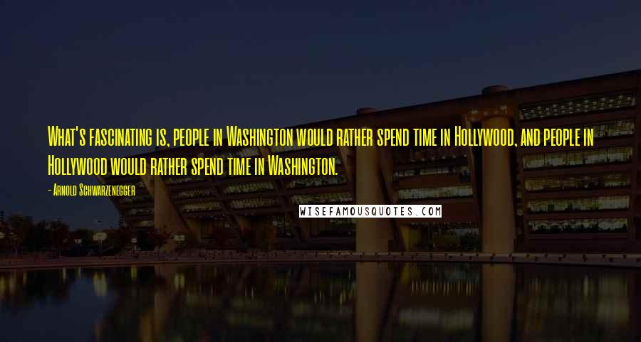 Arnold Schwarzenegger Quotes: What's fascinating is, people in Washington would rather spend time in Hollywood, and people in Hollywood would rather spend time in Washington.