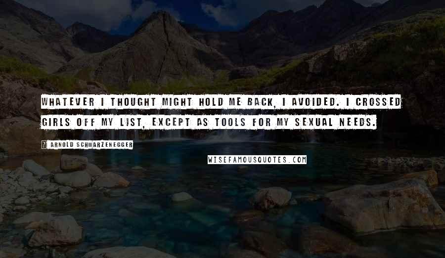 Arnold Schwarzenegger Quotes: Whatever I thought might hold me back, I avoided. I crossed girls off my list, except as tools for my sexual needs.