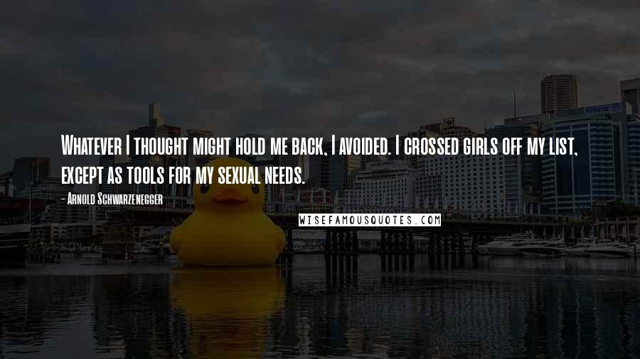 Arnold Schwarzenegger Quotes: Whatever I thought might hold me back, I avoided. I crossed girls off my list, except as tools for my sexual needs.