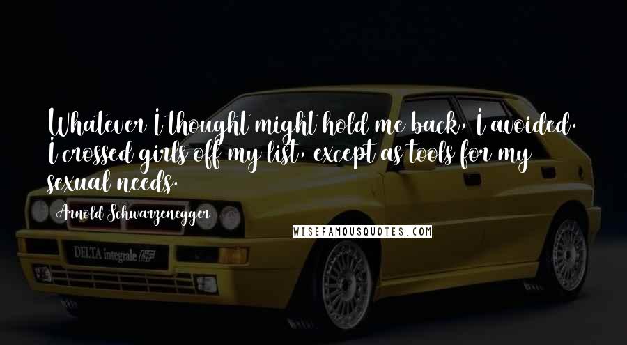 Arnold Schwarzenegger Quotes: Whatever I thought might hold me back, I avoided. I crossed girls off my list, except as tools for my sexual needs.