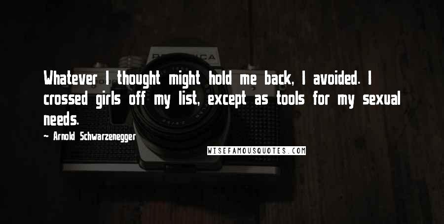 Arnold Schwarzenegger Quotes: Whatever I thought might hold me back, I avoided. I crossed girls off my list, except as tools for my sexual needs.