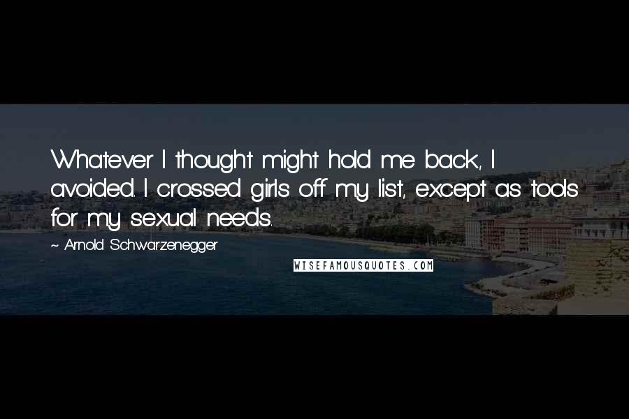 Arnold Schwarzenegger Quotes: Whatever I thought might hold me back, I avoided. I crossed girls off my list, except as tools for my sexual needs.