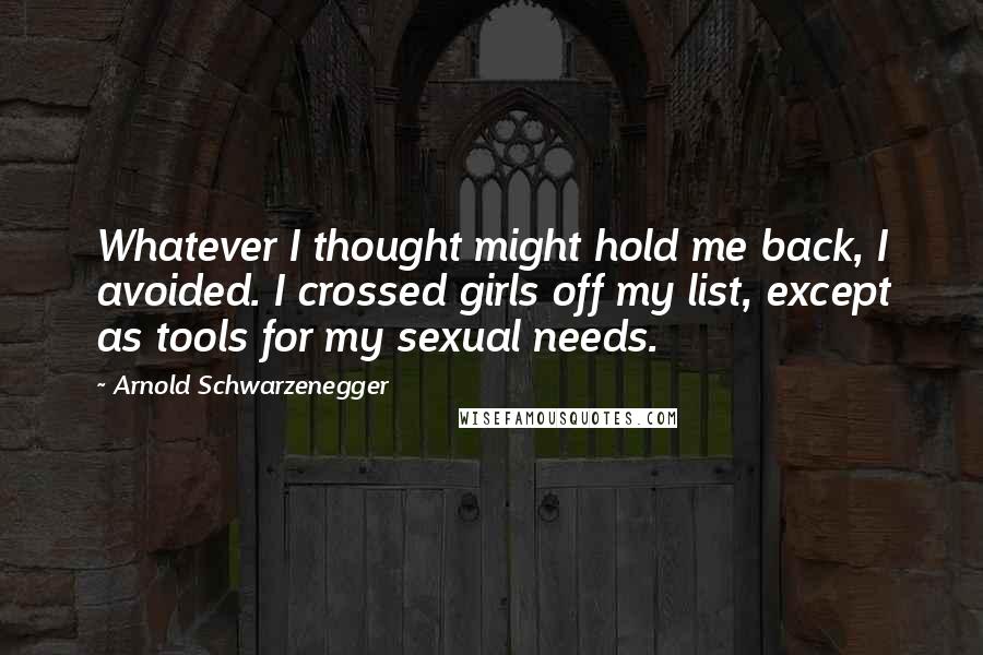 Arnold Schwarzenegger Quotes: Whatever I thought might hold me back, I avoided. I crossed girls off my list, except as tools for my sexual needs.