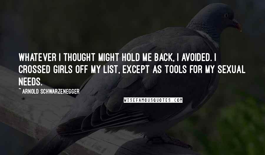 Arnold Schwarzenegger Quotes: Whatever I thought might hold me back, I avoided. I crossed girls off my list, except as tools for my sexual needs.