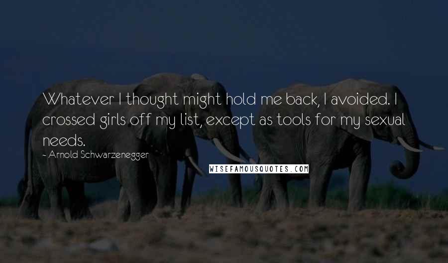 Arnold Schwarzenegger Quotes: Whatever I thought might hold me back, I avoided. I crossed girls off my list, except as tools for my sexual needs.