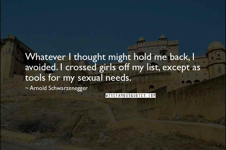 Arnold Schwarzenegger Quotes: Whatever I thought might hold me back, I avoided. I crossed girls off my list, except as tools for my sexual needs.