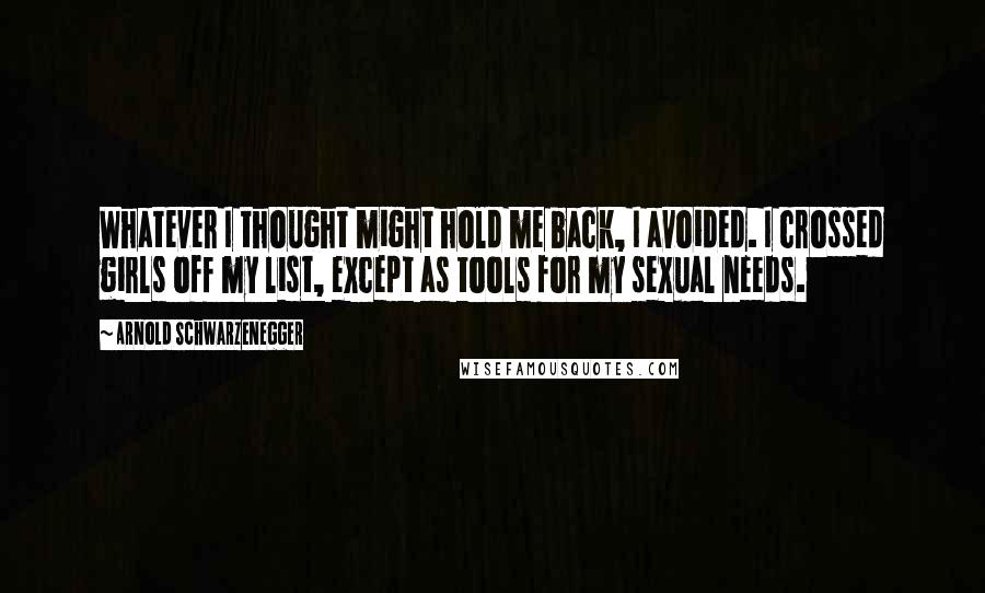 Arnold Schwarzenegger Quotes: Whatever I thought might hold me back, I avoided. I crossed girls off my list, except as tools for my sexual needs.