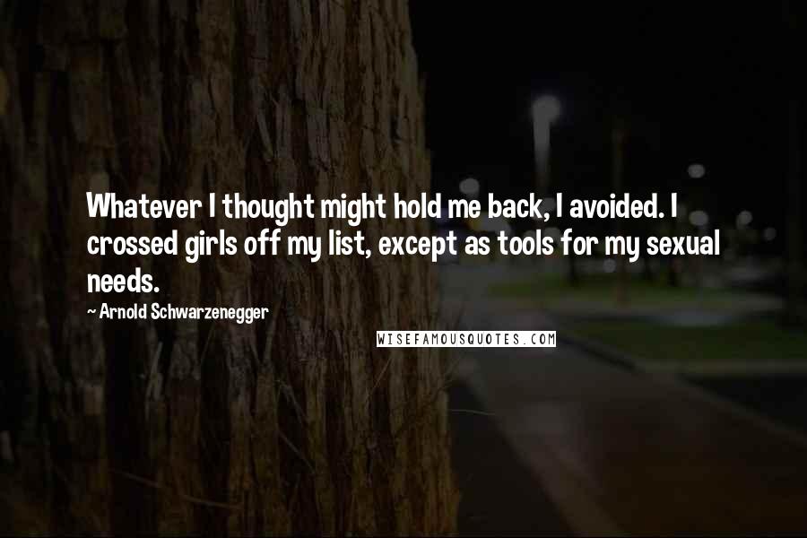 Arnold Schwarzenegger Quotes: Whatever I thought might hold me back, I avoided. I crossed girls off my list, except as tools for my sexual needs.