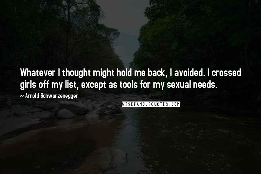 Arnold Schwarzenegger Quotes: Whatever I thought might hold me back, I avoided. I crossed girls off my list, except as tools for my sexual needs.