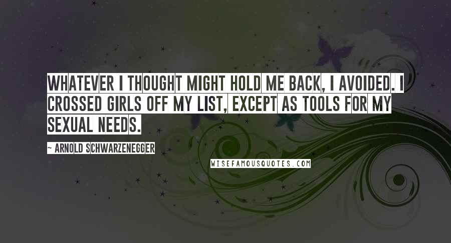 Arnold Schwarzenegger Quotes: Whatever I thought might hold me back, I avoided. I crossed girls off my list, except as tools for my sexual needs.