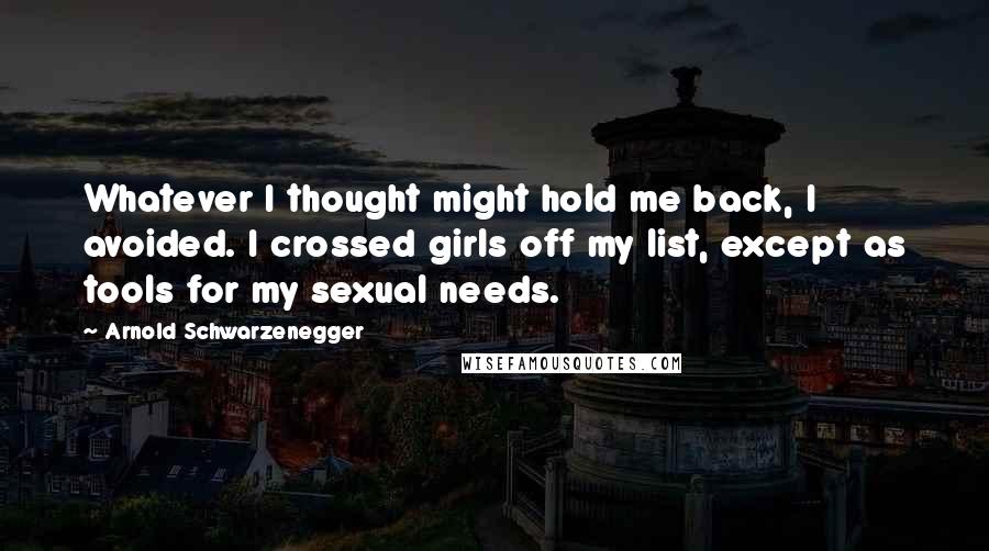 Arnold Schwarzenegger Quotes: Whatever I thought might hold me back, I avoided. I crossed girls off my list, except as tools for my sexual needs.