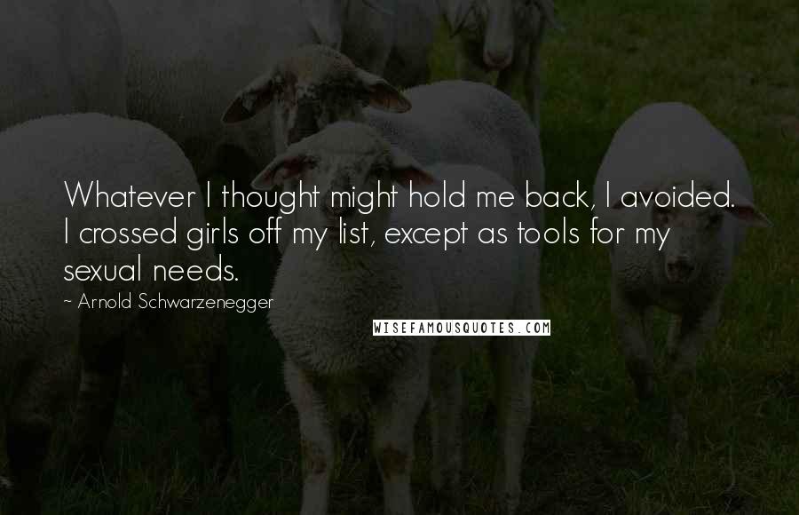 Arnold Schwarzenegger Quotes: Whatever I thought might hold me back, I avoided. I crossed girls off my list, except as tools for my sexual needs.