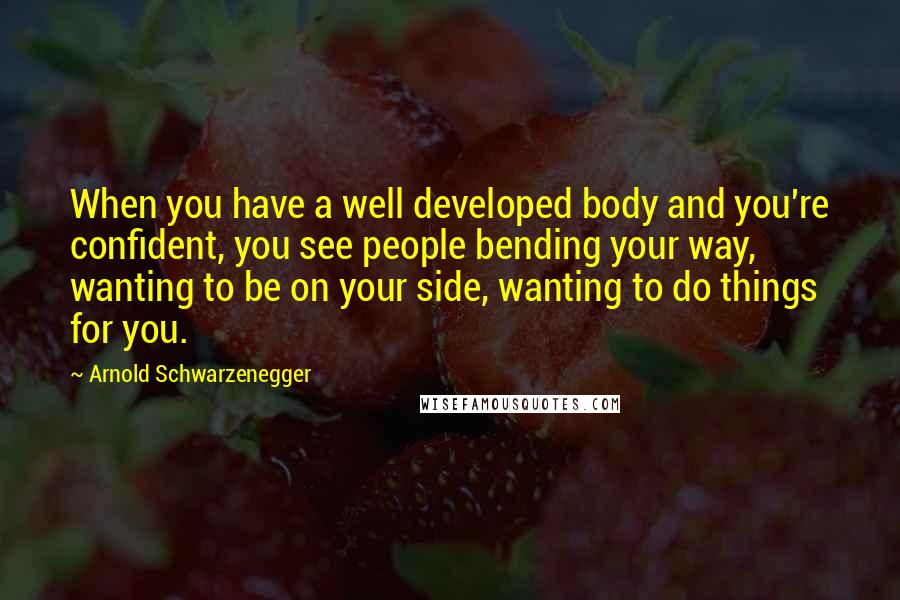 Arnold Schwarzenegger Quotes: When you have a well developed body and you're confident, you see people bending your way, wanting to be on your side, wanting to do things for you.