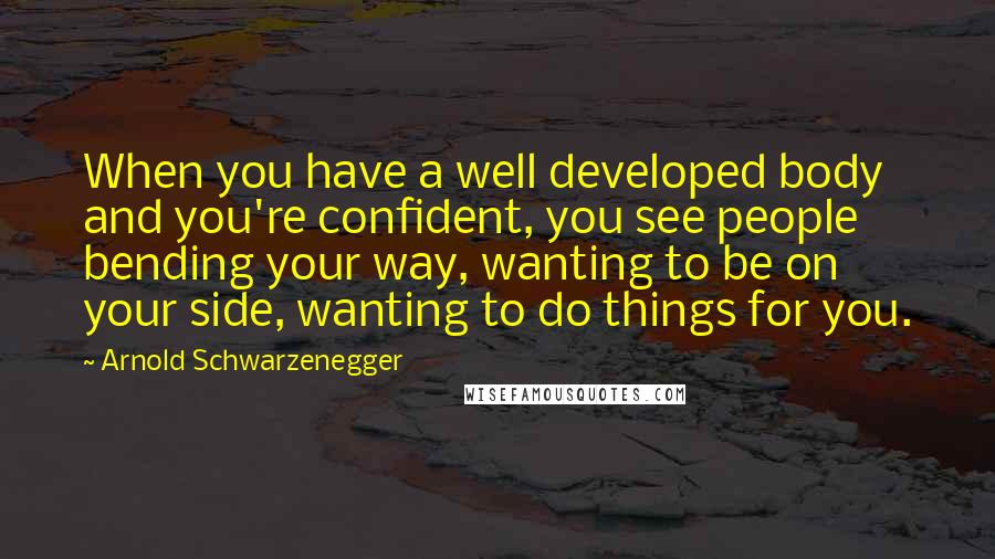 Arnold Schwarzenegger Quotes: When you have a well developed body and you're confident, you see people bending your way, wanting to be on your side, wanting to do things for you.