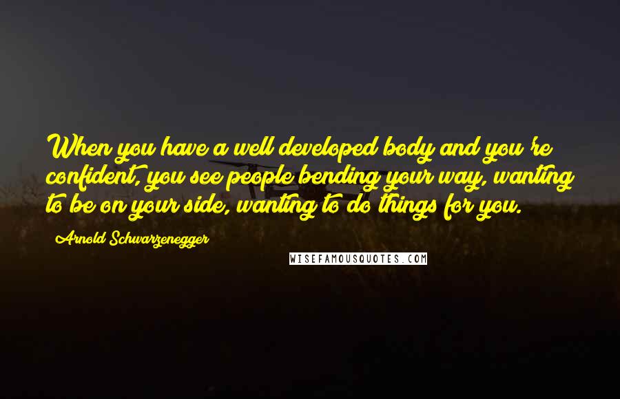 Arnold Schwarzenegger Quotes: When you have a well developed body and you're confident, you see people bending your way, wanting to be on your side, wanting to do things for you.