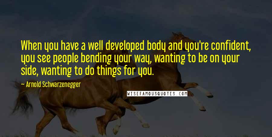 Arnold Schwarzenegger Quotes: When you have a well developed body and you're confident, you see people bending your way, wanting to be on your side, wanting to do things for you.