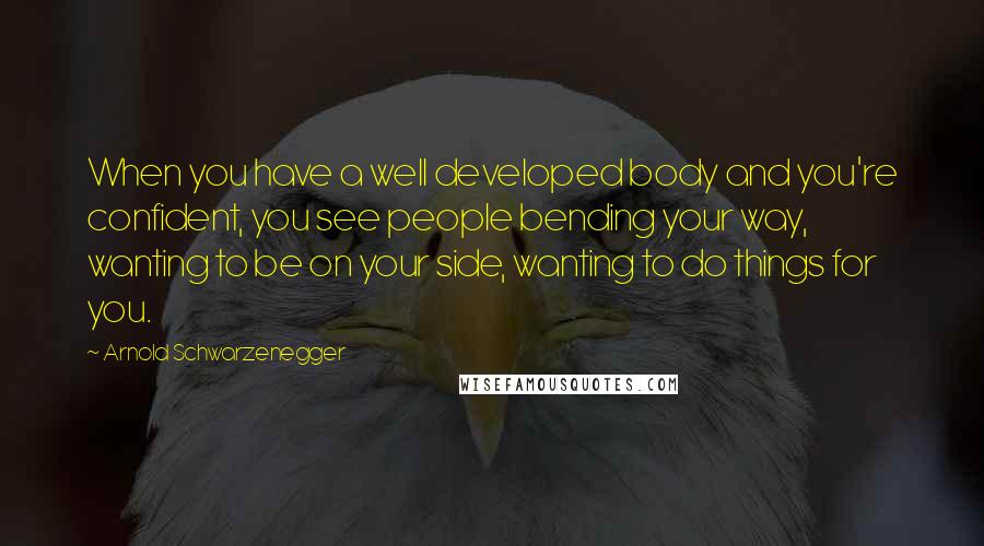 Arnold Schwarzenegger Quotes: When you have a well developed body and you're confident, you see people bending your way, wanting to be on your side, wanting to do things for you.