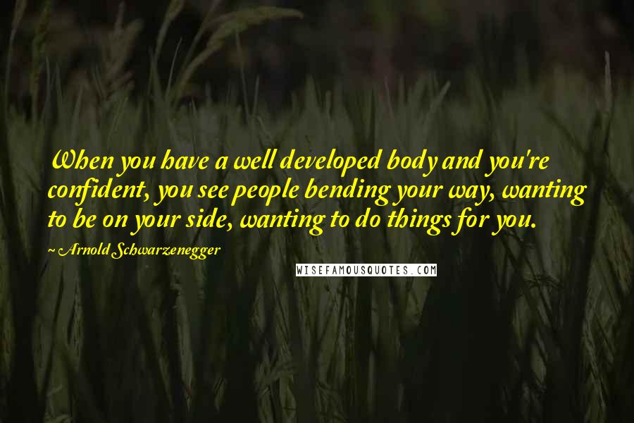 Arnold Schwarzenegger Quotes: When you have a well developed body and you're confident, you see people bending your way, wanting to be on your side, wanting to do things for you.