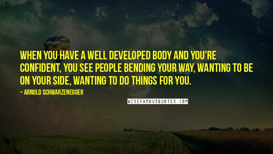 Arnold Schwarzenegger Quotes: When you have a well developed body and you're confident, you see people bending your way, wanting to be on your side, wanting to do things for you.