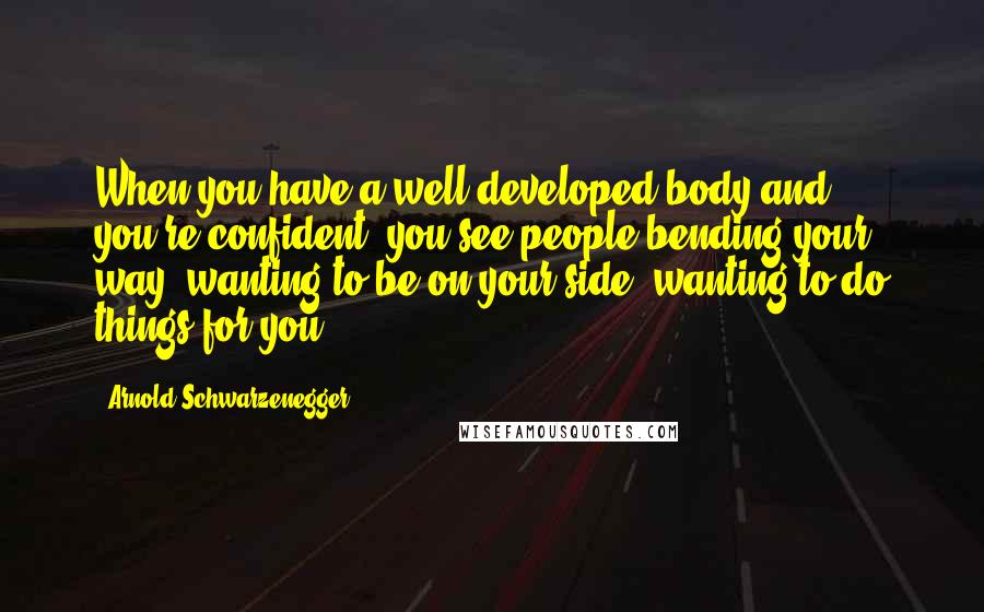 Arnold Schwarzenegger Quotes: When you have a well developed body and you're confident, you see people bending your way, wanting to be on your side, wanting to do things for you.