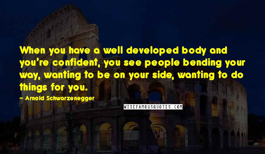 Arnold Schwarzenegger Quotes: When you have a well developed body and you're confident, you see people bending your way, wanting to be on your side, wanting to do things for you.