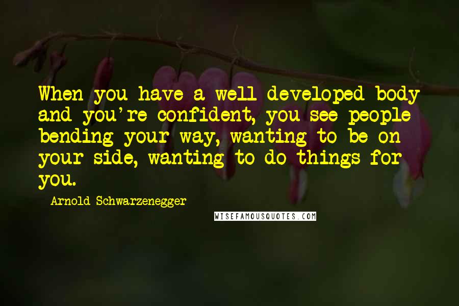 Arnold Schwarzenegger Quotes: When you have a well developed body and you're confident, you see people bending your way, wanting to be on your side, wanting to do things for you.