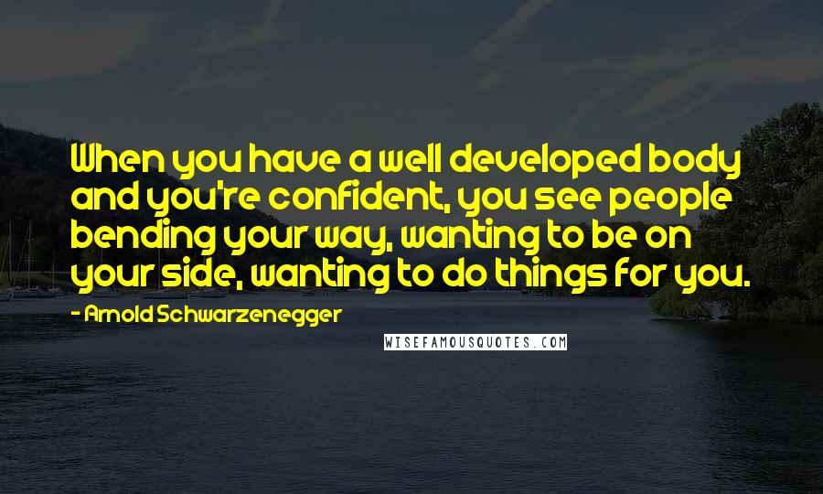 Arnold Schwarzenegger Quotes: When you have a well developed body and you're confident, you see people bending your way, wanting to be on your side, wanting to do things for you.