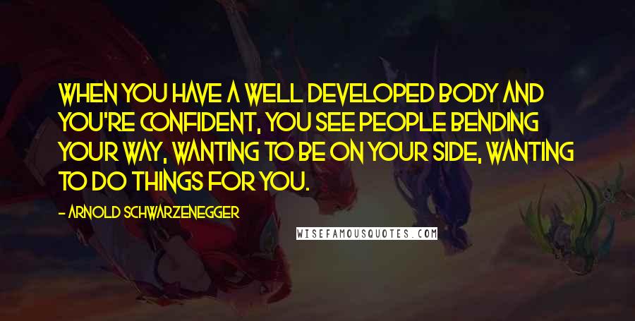 Arnold Schwarzenegger Quotes: When you have a well developed body and you're confident, you see people bending your way, wanting to be on your side, wanting to do things for you.