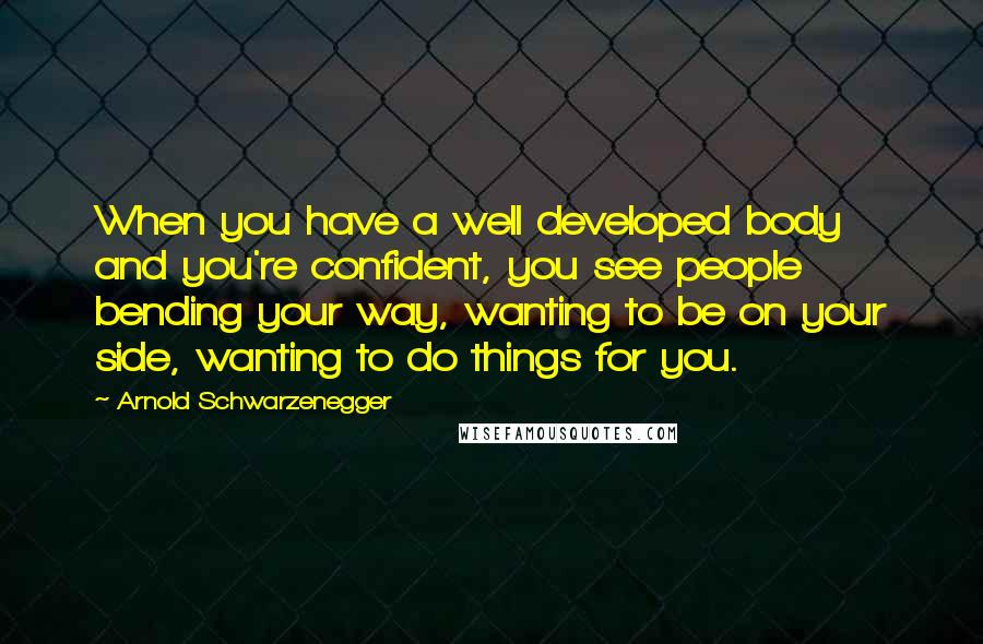 Arnold Schwarzenegger Quotes: When you have a well developed body and you're confident, you see people bending your way, wanting to be on your side, wanting to do things for you.