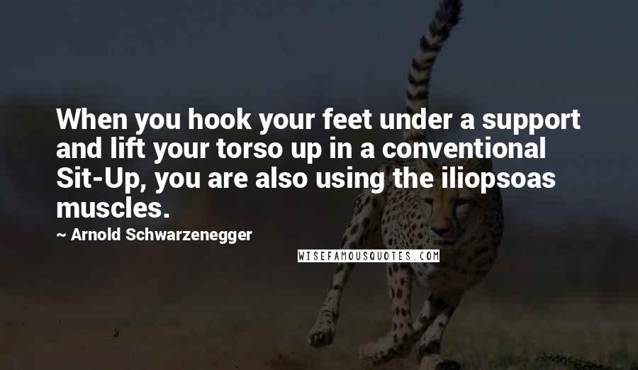 Arnold Schwarzenegger Quotes: When you hook your feet under a support and lift your torso up in a conventional Sit-Up, you are also using the iliopsoas muscles.