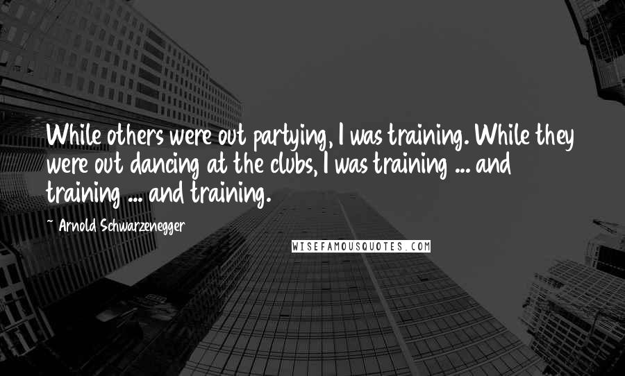 Arnold Schwarzenegger Quotes: While others were out partying, I was training. While they were out dancing at the clubs, I was training ... and training ... and training.