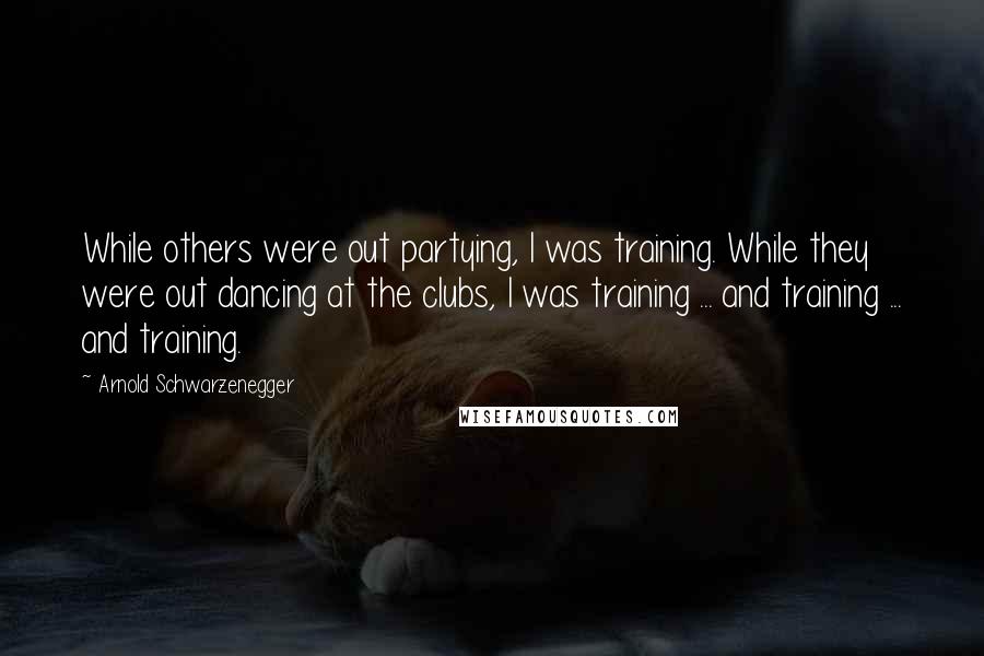 Arnold Schwarzenegger Quotes: While others were out partying, I was training. While they were out dancing at the clubs, I was training ... and training ... and training.