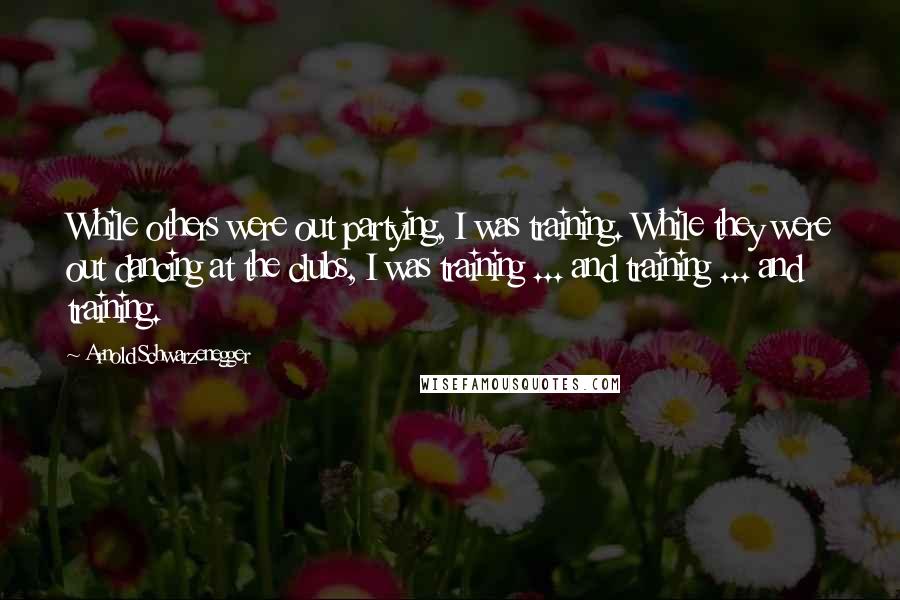 Arnold Schwarzenegger Quotes: While others were out partying, I was training. While they were out dancing at the clubs, I was training ... and training ... and training.