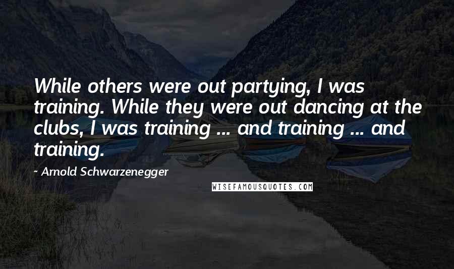 Arnold Schwarzenegger Quotes: While others were out partying, I was training. While they were out dancing at the clubs, I was training ... and training ... and training.