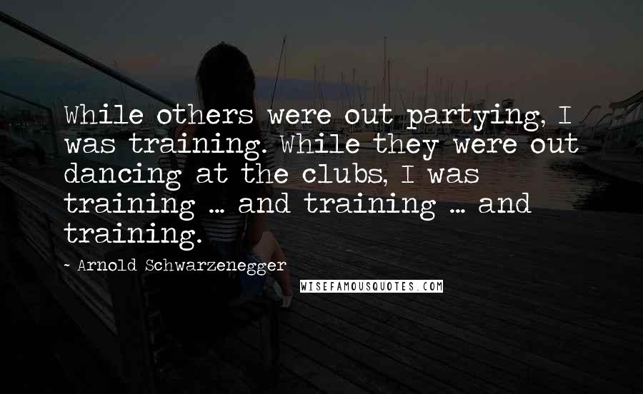 Arnold Schwarzenegger Quotes: While others were out partying, I was training. While they were out dancing at the clubs, I was training ... and training ... and training.