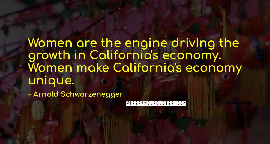 Arnold Schwarzenegger Quotes: Women are the engine driving the growth in California's economy. Women make California's economy unique.