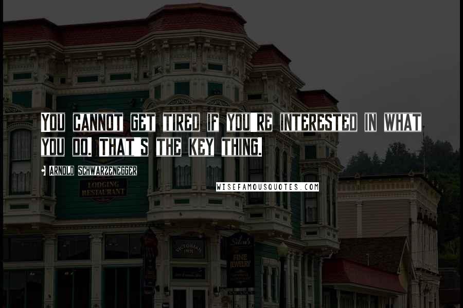 Arnold Schwarzenegger Quotes: You cannot get tired if you're interested in what you do. That's the key thing.