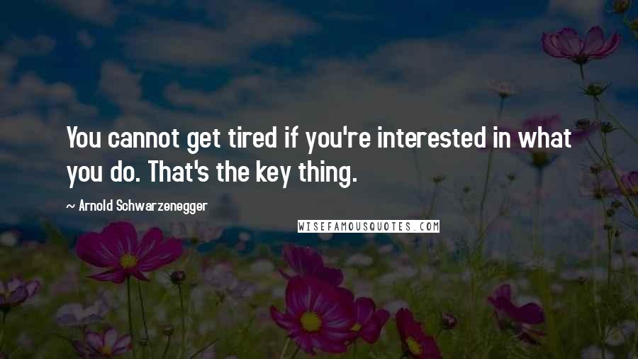 Arnold Schwarzenegger Quotes: You cannot get tired if you're interested in what you do. That's the key thing.