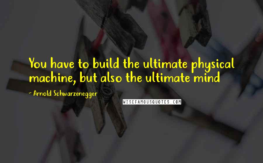 Arnold Schwarzenegger Quotes: You have to build the ultimate physical machine, but also the ultimate mind