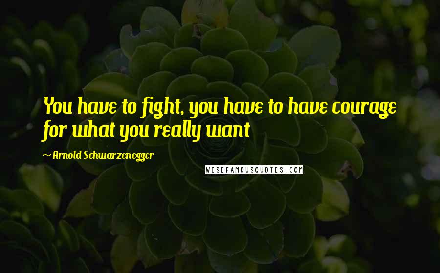 Arnold Schwarzenegger Quotes: You have to fight, you have to have courage for what you really want
