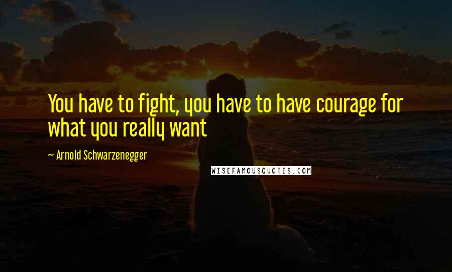 Arnold Schwarzenegger Quotes: You have to fight, you have to have courage for what you really want