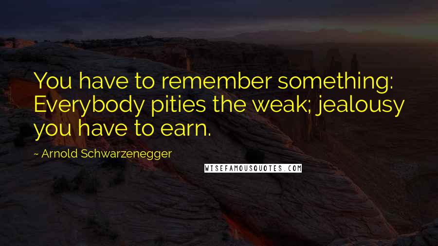 Arnold Schwarzenegger Quotes: You have to remember something: Everybody pities the weak; jealousy you have to earn.