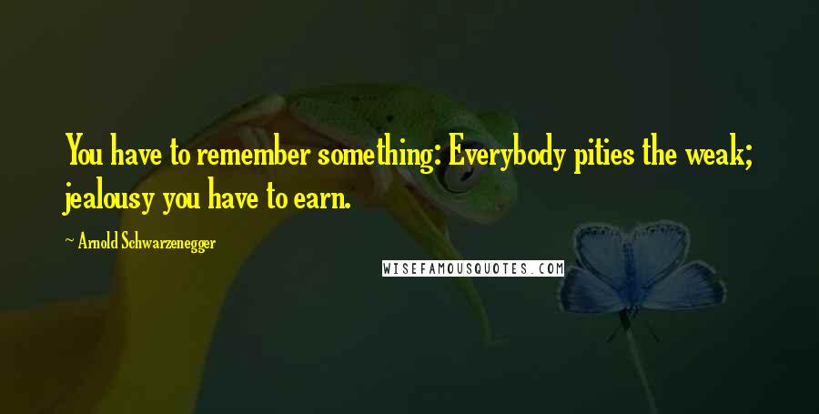 Arnold Schwarzenegger Quotes: You have to remember something: Everybody pities the weak; jealousy you have to earn.