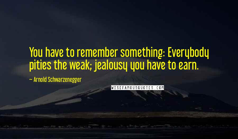 Arnold Schwarzenegger Quotes: You have to remember something: Everybody pities the weak; jealousy you have to earn.