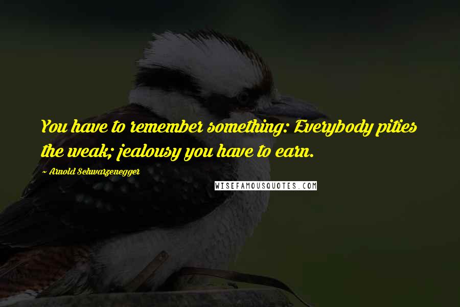 Arnold Schwarzenegger Quotes: You have to remember something: Everybody pities the weak; jealousy you have to earn.