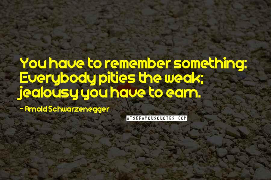 Arnold Schwarzenegger Quotes: You have to remember something: Everybody pities the weak; jealousy you have to earn.