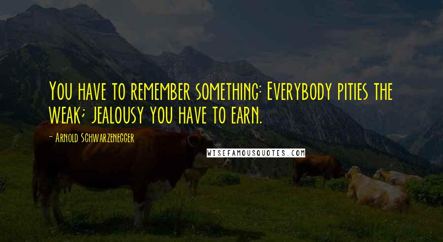 Arnold Schwarzenegger Quotes: You have to remember something: Everybody pities the weak; jealousy you have to earn.