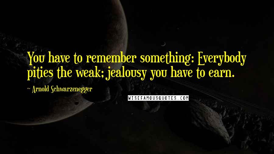 Arnold Schwarzenegger Quotes: You have to remember something: Everybody pities the weak; jealousy you have to earn.